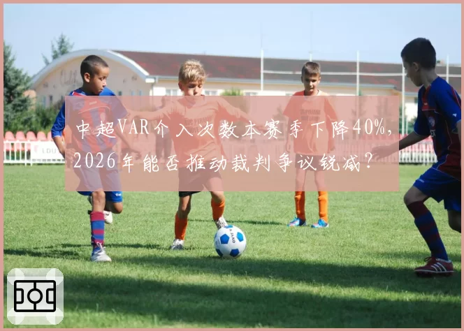 中超VAR介入次数本赛季下降40%，2026年能否推动裁判争议锐减？