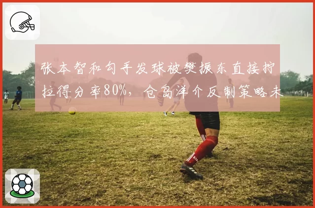 张本智和勾手发球被樊振东直接拧拉得分率80%,仓岛洋介反制策略未见成效