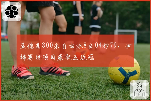 莱德基800米自由泳8分04秒79，世锦赛该项目豪取五连冠