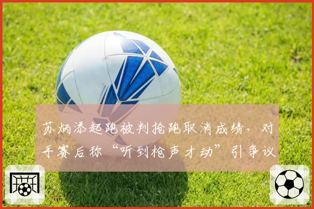 苏炳添起跑被判抢跑取消成绩,对手赛后称“听到枪声才动”引争议