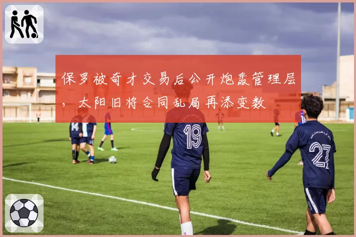 保罗被奇才交易后公开炮轰管理层，太阳旧将合同乱局再添变数