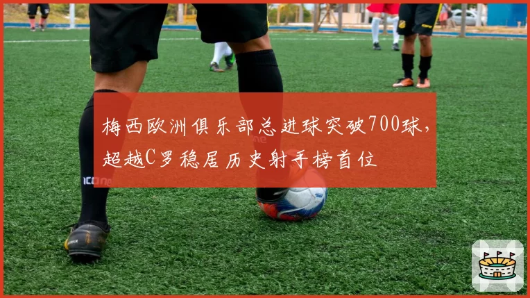 梅西欧洲俱乐部总进球突破700球,超越C罗稳居历史射手榜首位