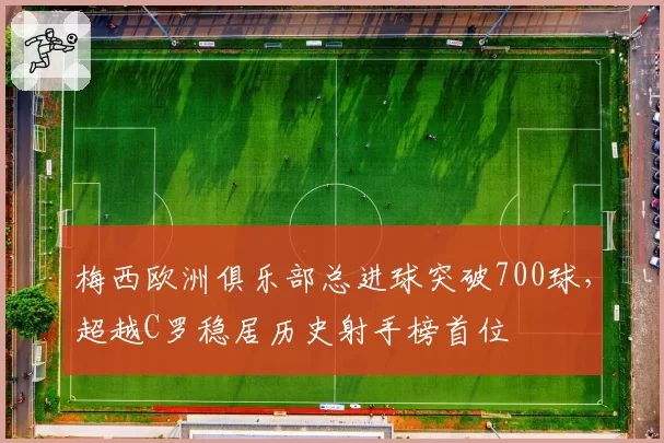 梅西欧洲俱乐部总进球突破700球，超越C罗稳居历史射手榜首位