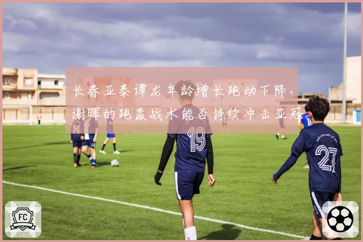 长春亚泰谭龙年龄增长跑动下降，谢晖的跑轰战术能否持续冲击亚冠区？