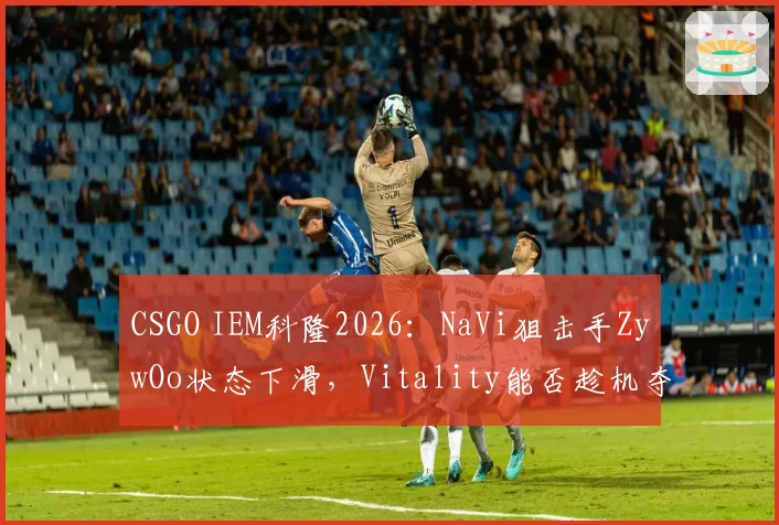 CSGO IEM科隆2026：NaVi狙击手ZywOo状态下滑，Vitality能否趁机夺冠？