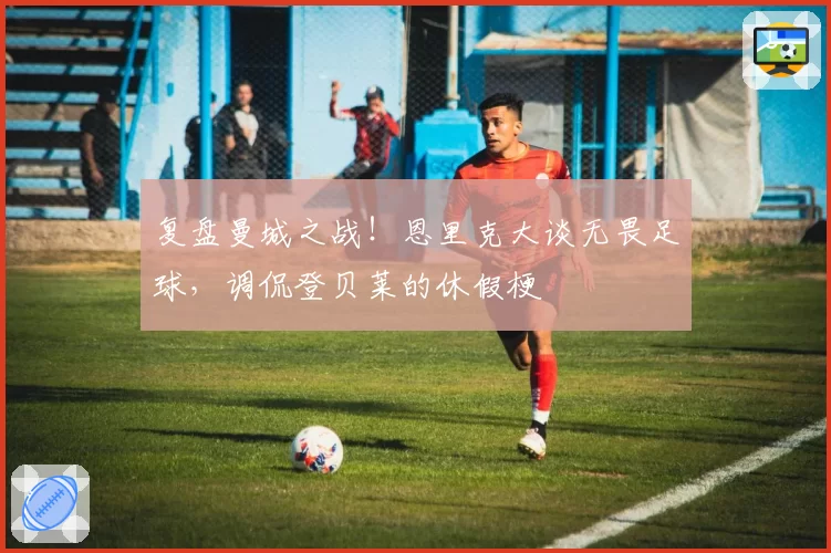 复盘曼城之战！恩里克大谈无畏足球，调侃登贝莱的休假梗