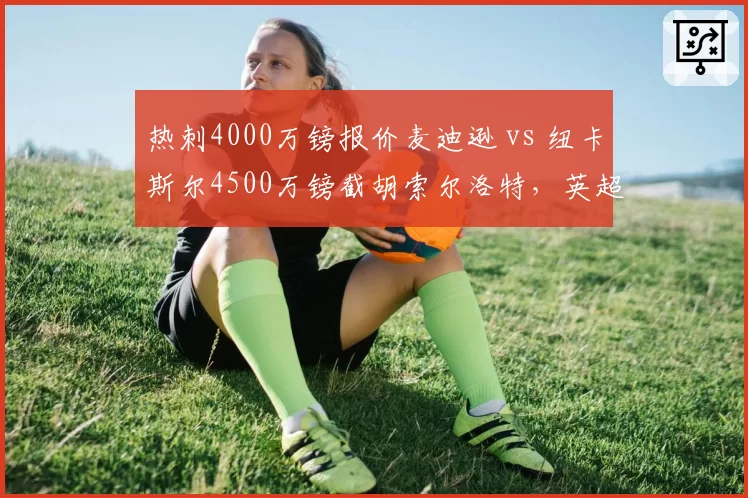 热刺4000万镑报价麦迪逊 vs 纽卡斯尔4500万镑截胡索尔洛特,英超中游队中场创造力之争