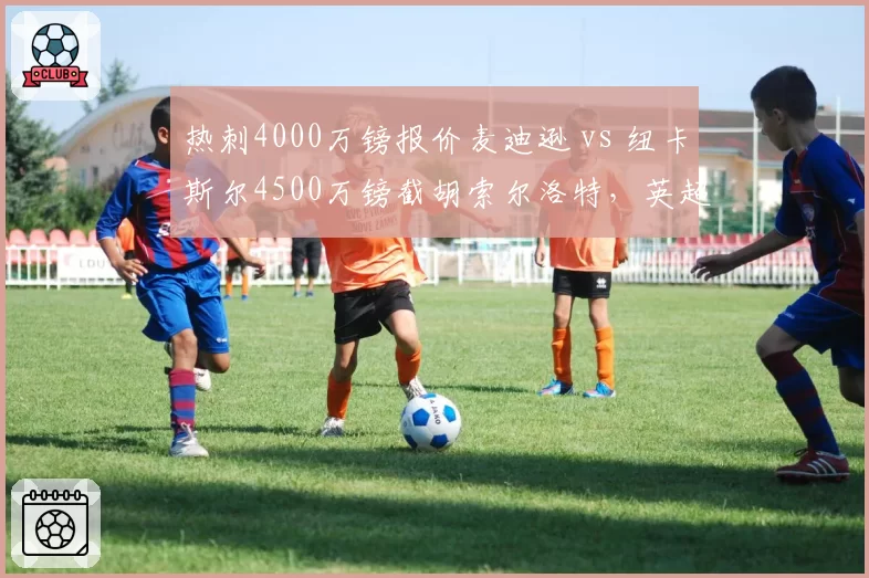 热刺4000万镑报价麦迪逊 vs 纽卡斯尔4500万镑截胡索尔洛特，英超中游队中场创造力之争