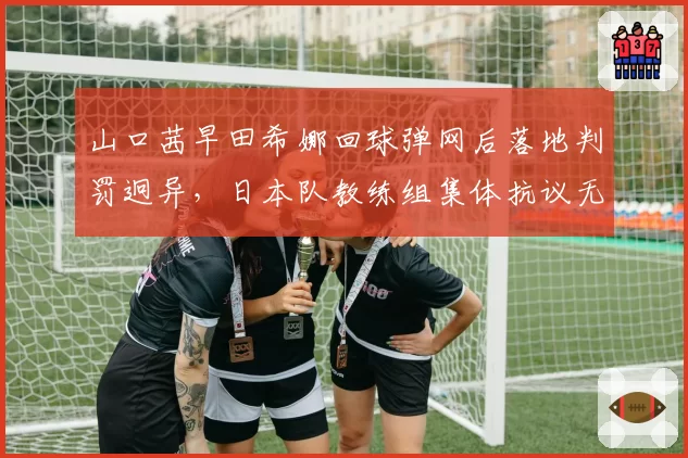 山口茜早田希娜回球弹网后落地判罚迥异，日本队教练组集体抗议无效