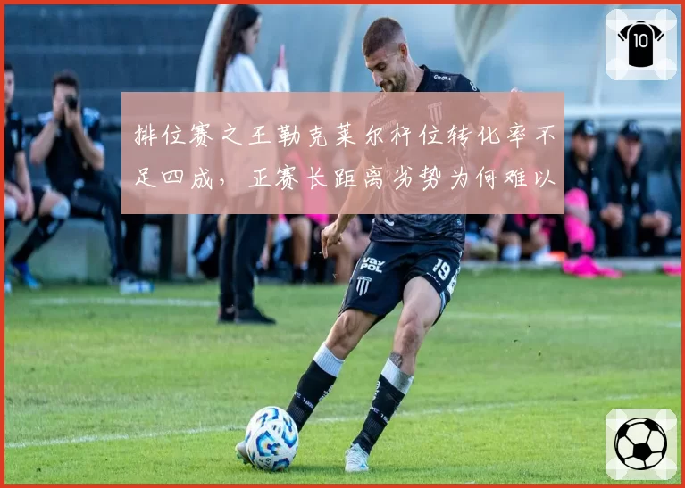 排位赛之王勒克莱尔杆位转化率不足四成,正赛长距离劣势为何难以根治?