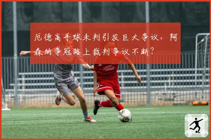 厄德高手球未判引发巨大争议,阿森纳争冠路上裁判争议不断?