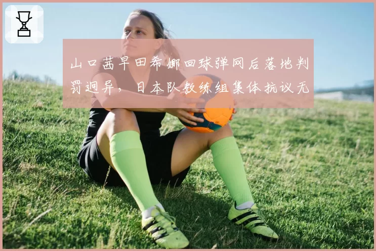 山口茜早田希娜回球弹网后落地判罚迥异，日本队教练组集体抗议无效