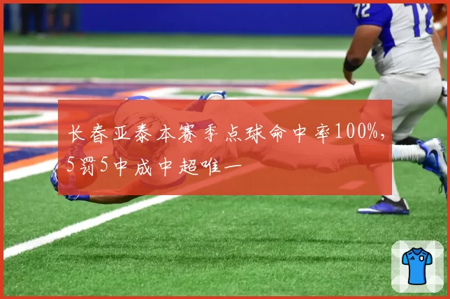 长春亚泰本赛季点球命中率100%，5罚5中成中超唯一