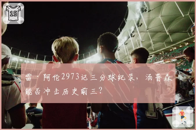 雷·阿伦2973记三分球纪录,汤普森能否冲击历史前三?