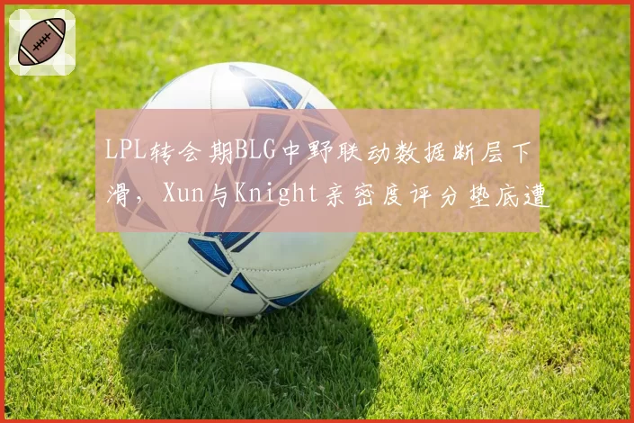LPL转会期BLG中野联动数据断层下滑，Xun与Knight亲密度评分垫底遭粉丝声讨__br_