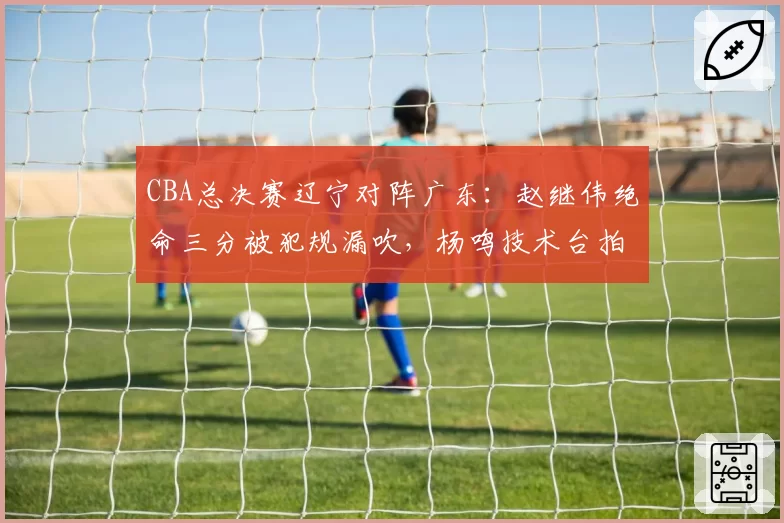 CBA总决赛辽宁对阵广东：赵继伟绝命三分被犯规漏吹，杨鸣技术台拍桌抗议