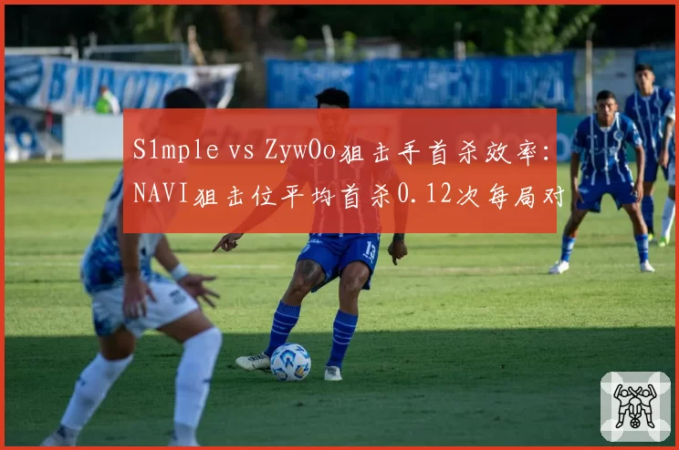 S1mple vs ZywOo狙击手首杀效率：NAVI狙击位平均首杀0.12次每局对比Vitality的0.18次