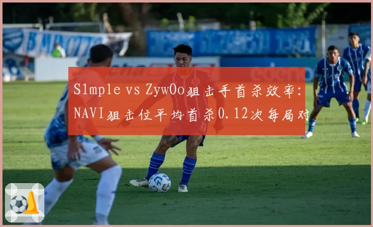 S1mple vs ZywOo狙击手首杀效率:NAVI狙击位平均首杀0.12次每局对比Vitality的0.18次