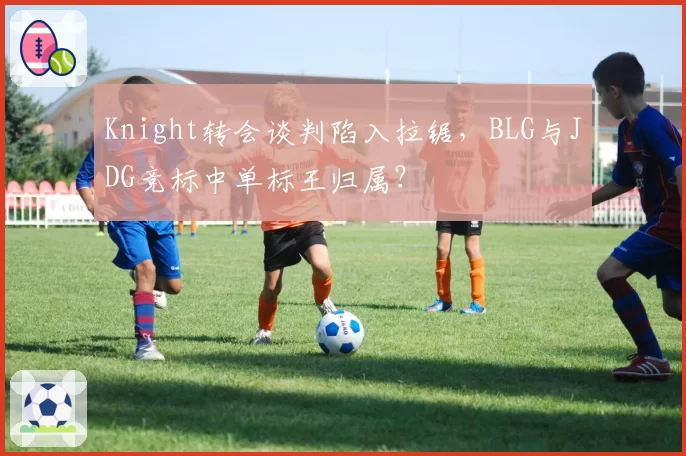 Knight转会谈判陷入拉锯,BLG与JDG竞标中单标王归属?