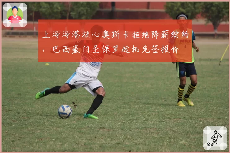 上海海港核心奥斯卡拒绝降薪续约,巴西豪门圣保罗趁机免签报价