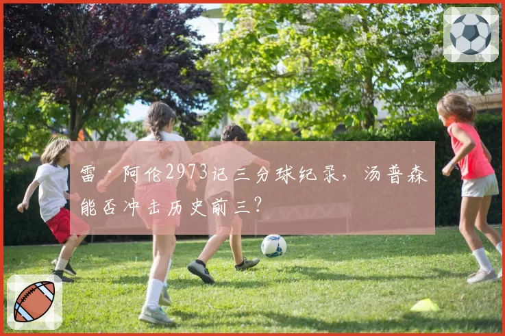 雷·阿伦2973记三分球纪录，汤普森能否冲击历史前三？