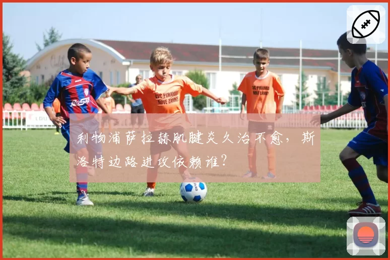 利物浦萨拉赫肌腱炎久治不愈,斯洛特边路进攻依赖谁?