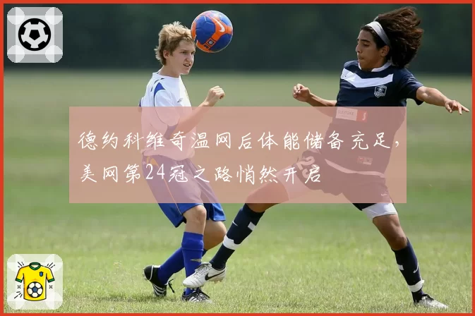 德约科维奇温网后体能储备充足,美网第24冠之路悄然开启
