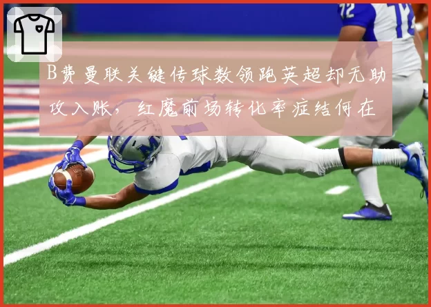 B费曼联关键传球数领跑英超却无助攻入账,红魔前场转化率症结何在?
