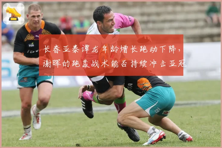 长春亚泰谭龙年龄增长跑动下降,谢晖的跑轰战术能否持续冲击亚冠区?