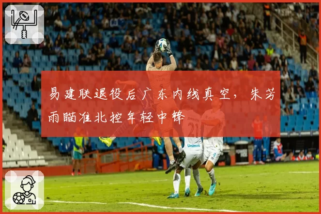 易建联退役后广东内线真空，朱芳雨瞄准北控年轻中锋