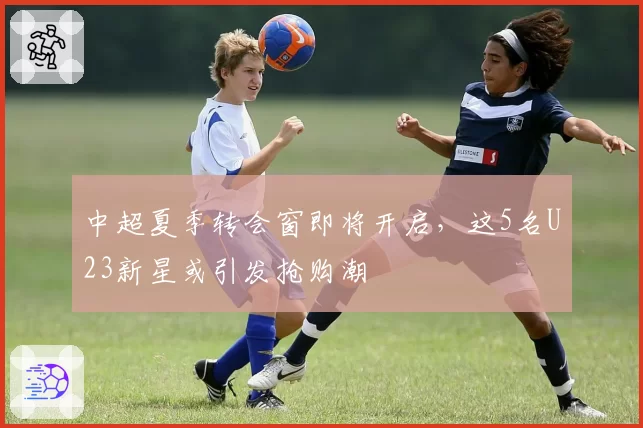 中超夏季转会窗即将开启，这5名U23新星或引发抢购潮