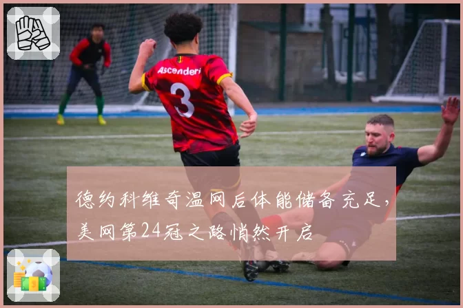 德约科维奇温网后体能储备充足,美网第24冠之路悄然开启