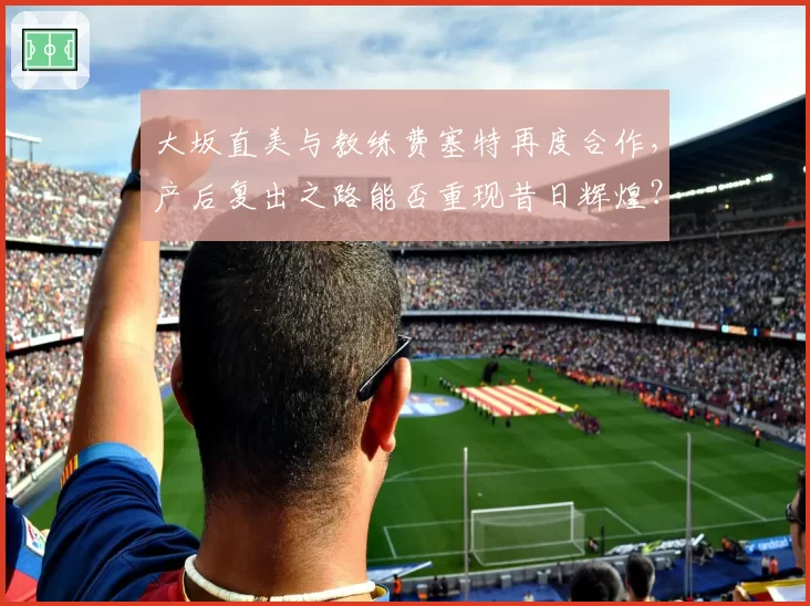 大坂直美与教练费塞特再度合作，产后复出之路能否重现昔日辉煌？