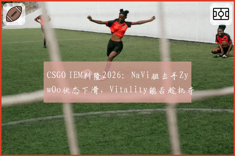 CSGO IEM科隆2026：NaVi狙击手ZywOo状态下滑，Vitality能否趁机夺冠？