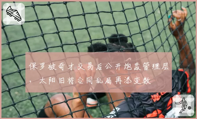 保罗被奇才交易后公开炮轰管理层,太阳旧将合同乱局再添变数