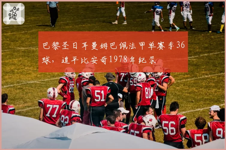巴黎圣日耳曼姆巴佩法甲单赛季36球,追平比安奇1978年纪录