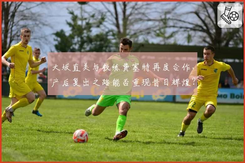 大坂直美与教练费塞特再度合作，产后复出之路能否重现昔日辉煌？