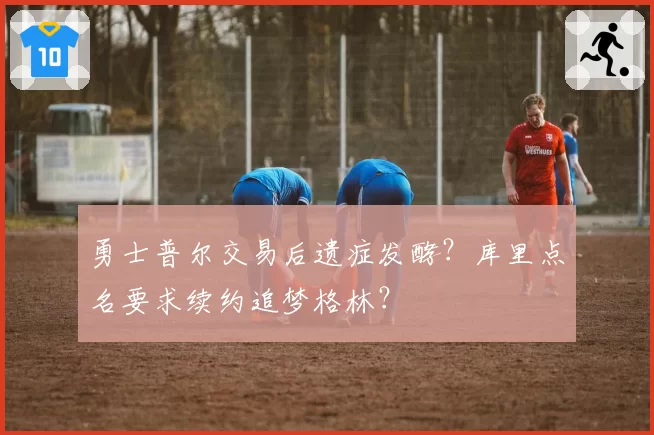 勇士普尔交易后遗症发酵？库里点名要求续约追梦格林？