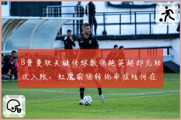 B费曼联关键传球数领跑英超却无助攻入账,红魔前场转化率症结何在?