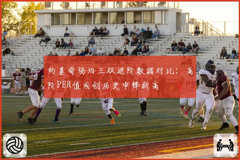 约基奇场均三双进阶数据对比：高阶PER值或创历史中锋新高
