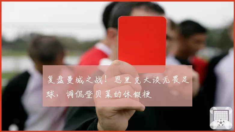 复盘曼城之战!恩里克大谈无畏足球,调侃登贝莱的休假梗