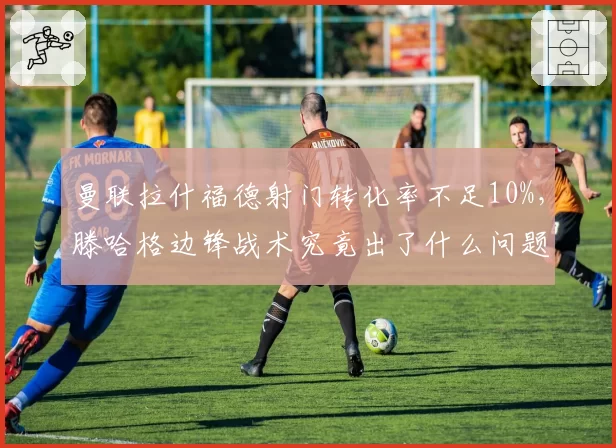 曼联拉什福德射门转化率不足10%,滕哈格边锋战术究竟出了什么问题?