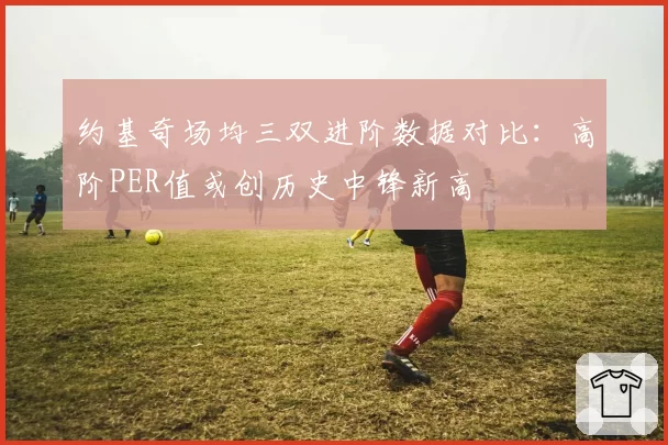 约基奇场均三双进阶数据对比：高阶PER值或创历史中锋新高