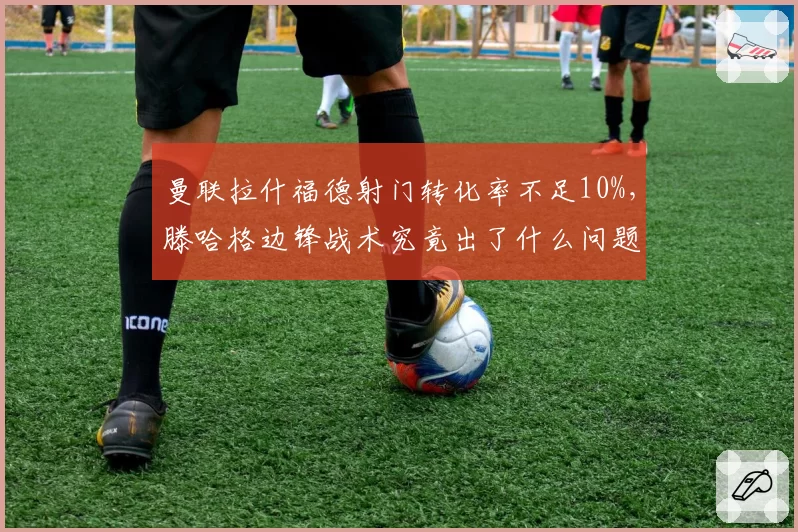 曼联拉什福德射门转化率不足10%,滕哈格边锋战术究竟出了什么问题?