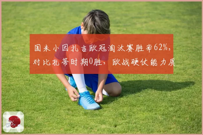 国米小因扎吉欧冠淘汰赛胜率62%，对比孔蒂时期0胜，欧战硬仗能力质变