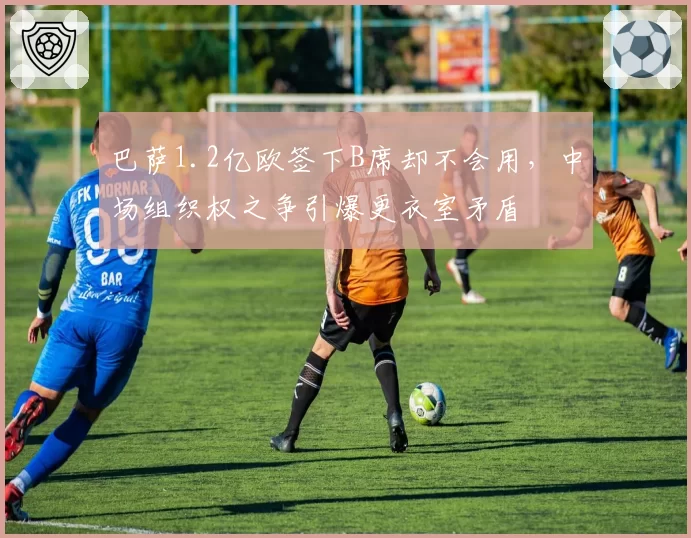 巴萨1.2亿欧签下B席却不会用，中场组织权之争引爆更衣室矛盾